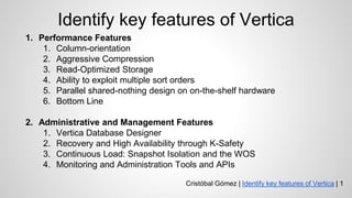 Identify key features of Vertica
1. Performance Features
1. Column-orientation
2. Aggressive Compression
3. Read-Optimized Storage
4. Ability to exploit multiple sort orders
5. Parallel shared-nothing design on on-the-shelf hardware
6. Bottom Line
2. Administrative and Management Features
1. Vertica Database Designer
2. Recovery and High Availability through K-Safety
3. Continuous Load: Snapshot Isolation and the WOS
4. Monitoring and Administration Tools and APIs
Cristóbal Gómez | Identify key features of Vertica | 1
 