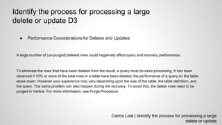 Carlos Leal | Identify the process for processing a large
delete or update
Identify the process for processing a large
delete or update D3
● Performance Considerations for Deletes and Updates
A large number of (un-purged) deleted rows could negatively affect query and recovery performance.
To eliminate the rows that have been deleted from the result, a query must do extra processing. It has been
observed if 10% or more of the total rows in a table have been deleted, the performance of a query on the table
slows down. However your experience may vary depending upon the size of the table, the table definition, and
the query. The same problem can also happen during the recovery. To avoid this, the delete rows need to be
purged in Vertica. For more information, see Purge Procedure.
 