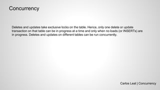 Carlos Leal | Concurrency
Concurrency
Deletes and updates take exclusive locks on the table. Hence, only one delete or update
transaction on that table can be in progress at a time and only when no loads (or INSERTs) are
in progress. Deletes and updates on different tables can be run concurrently.
 