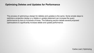 Carlos Leal | Optimizing
Optimizing Deletes and Updates for Performance
The process of optimizing a design for deletes and updates is the same. Some simple steps to
optimize a projection design or a delete or update statement can increase the query
performance by tens to hundreds of times. The following section details several proposed
optimizations to significantly increase delete and update performance.
 