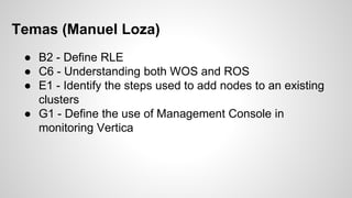 Temas (Manuel Loza)
● B2 - Define RLE
● C6 - Understanding both WOS and ROS
● E1 - Identify the steps used to add nodes to an existing
clusters
● G1 - Define the use of Management Console in
monitoring Vertica
 