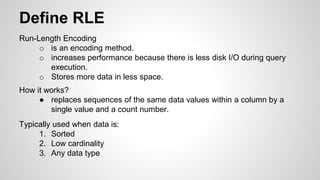 Define RLE
Run-Length Encoding
o is an encoding method.
o increases performance because there is less disk I/O during query
execution.
o Stores more data in less space.
How it works?
● replaces sequences of the same data values within a column by a
single value and a count number.
Typically used when data is:
1. Sorted
2. Low cardinality
3. Any data type
 