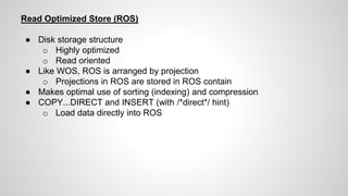 Read Optimized Store (ROS)
● Disk storage structure
o Highly optimized
o Read oriented
● Like WOS, ROS is arranged by projection
o Projections in ROS are stored in ROS contain
● Makes optimal use of sorting (indexing) and compression
● COPY...DIRECT and INSERT (with /*direct*/ hint)
o Load data directly into ROS
 