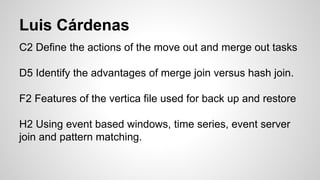 Luis Cárdenas
C2 Define the actions of the move out and merge out tasks
D5 Identify the advantages of merge join versus hash join.
F2 Features of the vertica file used for back up and restore
H2 Using event based windows, time series, event server
join and pattern matching.
 