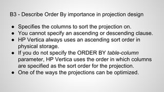 B3 - Describe Order By importance in projection design
● Specifies the columns to sort the projection on.
● You cannot specify an ascending or descending clause.
● HP Vertica always uses an ascending sort order in
physical storage.
● If you do not specify the ORDER BY table-column
parameter, HP Vertica uses the order in which columns
are specified as the sort order for the projection.
● One of the ways the projections can be optimized.
 