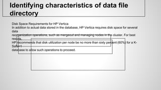 Identifying characteristics of data file
directory
Disk Space Requirements for HP Vertica
In addition to actual data stored in the database, HP Vertica requires disk space for several
data
reorganization operations, such as mergeout and managing nodes in the cluster. For best
results,
HP recommends that disk utilization per node be no more than sixty percent (60%) for a K-
Safe=1
database to allow such operations to proceed.
 