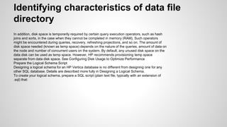 Identifying characteristics of data file
directory
In addition, disk space is temporarily required by certain query execution operators, such as hash
joins and sorts, in the case when they cannot be completed in memory (RAM). Such operators
might be encountered during queries, recovery, refreshing projections, and so on. The amount of
disk space needed (known as temp space) depends on the nature of the queries, amount of data on
the node and number of concurrent users on the system. By default, any unused disk space on the
data disk can be used as temp space. However, HP recommends provisioning temp space
separate from data disk space. See Configuring Disk Usage to Optimize Performance
Prepare the Logical Schema Script
Designing a logical schema for an HP Vertica database is no different from designing one for any
other SQL database. Details are described more fully in Designing a Logical Schema.
To create your logical schema, prepare a SQL script (plain text file, typically with an extension of
.sql) that:
 