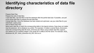 Identifying characteristics of data file
directory
Prepare Data Files
Prepare two sets of data files:
l Test data files. Use test files to test the database after the partial data load. If possible, use part
of the actual data files to prepare the test data files.
l Actual data files. Once the database has been tested and optimized, use your data files for your
initial Bulk Loading Data.
How to Name Data Files
Name each data file to match the corresponding table in the logical schema. Case does not matter.
Use the extension .tbl or whatever you prefer. For example, if a table is named Stock_Dimension,
name the corresponding data file stock_dimension.tbl. When using multiple data files, append _
nnn (where nnn is a positive integer in the range 001 to 999) to the file name. For example, stock_
dimension.tbl_001, stock_dimension.tbl_002, and so on.
 