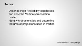 Victor Espinosa | Topic | # Page
Temas:
- Describe High Availability capabilities
and describe Vertica’s transaction
model.
- Identify characteristics and determine
features of projections used in Vertica.
 