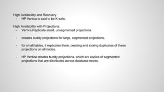 High Availability and Recovery
- HP Vertica is said to be K-safe.
High Availability with Projections.
- Vertica Replicate small, unsegmented projections.
- creates buddy projections for large, segmented projections.
- for small tables, it replicates them, creating and storing duplicates of these
projections on all nodes.
- HP Vertica creates buddy projections, which are copies of segmented
projections that are distributed across database nodes.
 