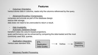 Features
- Columnar Orientation.
Vertica stores data in columns, reads only the columns referenced by the query.
- Advanced Encoding / Compression.
compress and encode as part of the database design.
reduce disk storage.
data does not need to be unencoded to return a result.
- High Availability.
- Automatic Database Design
transform data into column-based projections.
query performance can be enhanced by comparing the data loaded and the most
commonly used SQL queries.
- Application Integration.
Vertica uses standard SQL.
- Massively Parallel Processing.
ETL
Replication
Data Quality
Vertica Analytics
Reporting
 