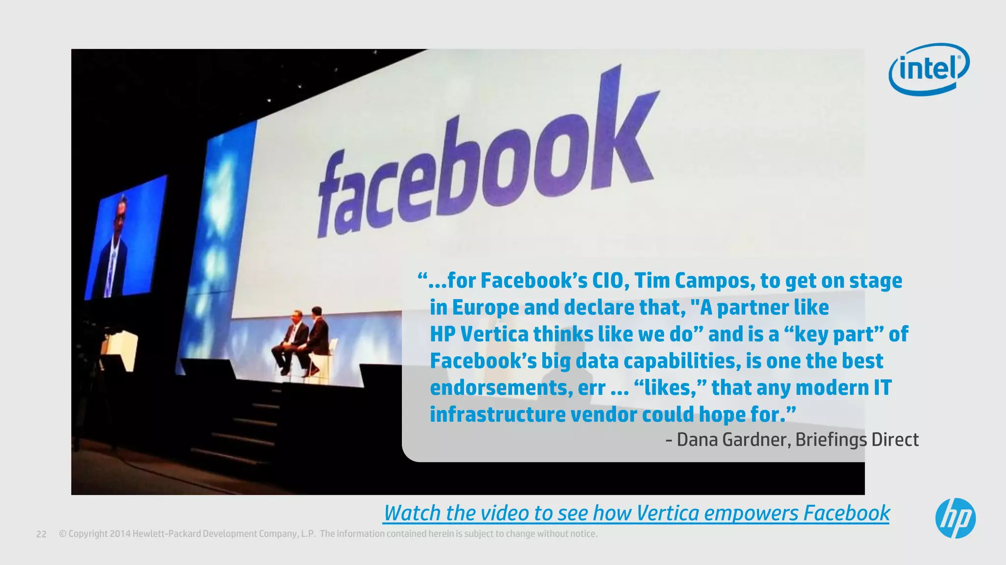 © Copyright 2014 Hewlett-Packard Development Company, L.P. The information contained herein is subject to change without notice.22
“…for Facebook’s CIO, Tim Campos, to get on stage
in Europe and declare that, "A partner like
HP Vertica thinks like we do” and is a “key part” of
Facebook’s big data capabilities, is one the best
endorsements, err … “likes,” that any modern IT
infrastructure vendor could hope for.”
- Dana Gardner, Briefings Direct
Watch the video to see how Vertica empowers Facebook
 