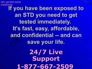 If you have been exposed to an STD you need to get tested immediately.  It's fast, easy, affordable, and confidential -- and can save your life. 24/7 Live Support 1-877-667-2509   hpv genital warts treatment 