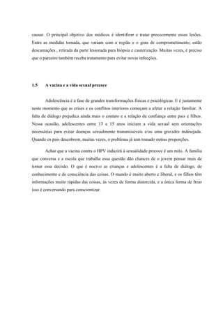 causar. O principal objetivo dos médicos é identificar e tratar precocemente essas lesões.
Entre as medidas tomada, que variam com a região e o grau de comprometimento, estão
descamações , retirada da parte lesionada para biópsia e cauterização. Muitas vezes, é preciso
que o parceiro também receba tratamento para evitar novas infecções.
1.5 A vacina e a vida sexual precoce
Adolescência é a fase de grandes transformações físicas e psicológicas. E é justamente
neste momento que as crises e os conflitos interiores começam a afetar a relação familiar. A
falta de diálogo prejudica ainda mais o contato e a relação de confiança entre pais e filhos.
Nessa ocasião, adolescentes entre 13 e 15 anos iniciam a vida sexual sem orientações
necessárias para evitar doenças sexualmente transmissíveis e/ou uma gravidez indesejada.
Quando os pais descobrem, muitas vezes, o problema já tem tomado outras proporções.
Achar que a vacina contra o HPV induzirá à sexualidade precoce é um mito. A família
que conversa e a escola que trabalha essa questão dão chances de o jovem pensar mais de
tomar essa decisão. O que é nocivo as crianças e adolescentes é a falta de diálogo, de
conhecimento e de consciência das coisas. O mundo é muito aberto e liberal, e os filhos têm
informações muito rápidas das coisas, às vezes de forma distorcida, e a única forma de frear
isso é conversando para conscientizar.
 