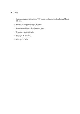 ETAPAS
 Orientações para a realização do TCF com as professoras Joselma Costa e Márcia
Oliveira;
 Escolha da equipe e definição do tema;
 Pesquisa na biblioteca da escola e em sites;
 Produção e retextualização;
 Digitação do trabalho;
 Produção do slide.
 