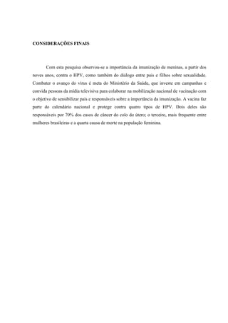 CONSIDERAÇÕES FINAIS
Com esta pesquisa observou-se a importância da imunização de meninas, a partir dos
noves anos, contra o HPV, como também do diálogo entre pais e filhos sobre sexualidade.
Combater o avanço do vírus é meta do Ministério da Saúde, que investe em campanhas e
convida pessoas da mídia televisiva para colaborar na mobilização nacional de vacinação com
o objetivo de sensibilizar pais e responsáveis sobre a importância da imunização. A vacina faz
parte do calendário nacional e protege contra quatro tipos de HPV. Dois deles são
responsáveis por 70% dos casos de câncer do colo do útero; o terceiro, mais frequente entre
mulheres brasileiras e a quarta causa de morte na população feminina.
 