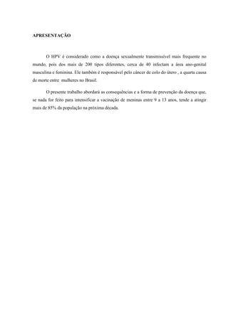 APRESENTAÇÃO
O HPV é considerado como a doença sexualmente transmissível mais frequente no
mundo, pois dos mais de 200 tipos diferentes, cerca de 40 infectam a área ano-genital
masculina e feminina. Ele também é responsável pelo câncer de colo do útero , a quarta causa
de morte entre mulheres no Brasil.
O presente trabalho abordará as consequências e a forma de prevenção da doença que,
se nada for feito para intensificar a vacinação de meninas entre 9 a 13 anos, tende a atingir
mais de 85% da população na próxima década.
 