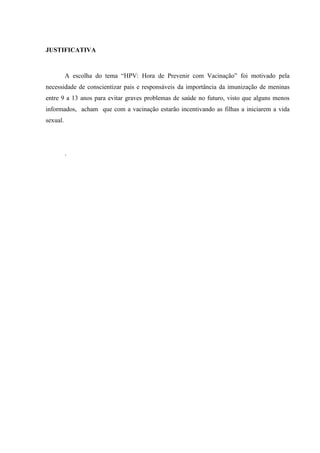 JUSTIFICATIVA
A escolha do tema “HPV: Hora de Prevenir com Vacinação” foi motivado pela
necessidade de conscientizar pais e responsáveis da importância da imunização de meninas
entre 9 a 13 anos para evitar graves problemas de saúde no futuro, visto que alguns menos
informados, acham que com a vacinação estarão incentivando as filhas a iniciarem a vida
sexual.
.
 