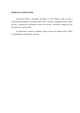 PROBLEMA MOBILIZADOR
O Governo Federal, o Ministério da Saúde e o SUS reforçam todos os anos a
importância da campanha de vacinação contra o HPV. Este ano, a campanha mostrou o papel
dos pais e responsáveis na proteção do futuro das meninas , utilizando a imagem de uma
pessoa famosa e com sua filha.
Ao observarmos o cartaz da campanha, surgiu o interesse de entender melhor o HPV,
as consequências e a eficácia da vacinação.
 