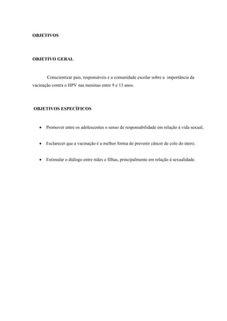 OBJETIVOS
OBJETIVO GERAL
Conscientizar pais, responsáveis e a comunidade escolar sobre a importância da
vacinação contra o HPV nas meninas entre 9 e 13 anos.
OBJETIVOS ESPECÍFICOS
 Promover entre os adolescentes o senso de responsabilidade em relação à vida sexual;
 Esclarecer que a vacinação é a melhor forma de prevenir câncer de colo do útero;
 Estimular o diálogo entre mães e filhas, principalmente em relação à sexualidade.
 