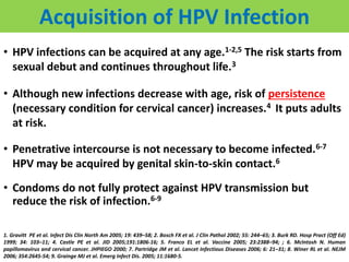 Acquisition of HPV Infection
• HPV infections can be acquired at any age.1-2,5 The risk starts from
sexual debut and continues throughout life.3
• Although new infections decrease with age, risk of persistence
(necessary condition for cervical cancer) increases.4 It puts adults
at risk.
• Penetrative intercourse is not necessary to become infected.6-7
HPV may be acquired by genital skin-to-skin contact.6
• Condoms do not fully protect against HPV transmission but
reduce the risk of infection.6-9
1. Gravitt PE et al. Infect Dis Clin North Am 2005; 19: 439–58; 2. Bosch FX et al. J Clin Pathol 2002; 55: 244–65; 3. Burk RD. Hosp Pract (Off Ed)
1999; 34: 103–11; 4. Castle PE et al. JID 2005;191:1806-16; 5. Franco EL et al. Vaccine 2005; 23:2388–94; ; 6. McIntosh N. Human
papillomavirus and cervical cancer. JHPIEGO 2000; 7. Partridge JM et al. Lancet Infectious Diseases 2006; 6: 21–31; 8. Winer RL et al. NEJM
2006; 354:2645-54; 9. Grainge MJ et al. Emerg Infect Dis. 2005; 11:1680-5.
 