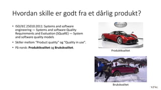 Hvordan skille er godt fra et dårlig produkt?
• ISO/IEC 25010:2011: Systems and software
engineering — Systems and software Quality
Requirements and Evaluation (SQuaRE) — System
and software quality models
• Skiller mellom “Product quality” og “Quality in use”.
• På norsk: Produktkvalitet og Brukskvalitet.
Produktkvalitet
Brukskvalitet
 