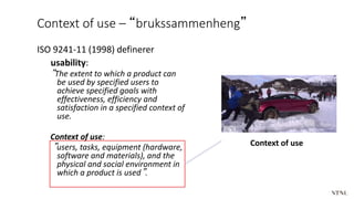 Context of use – “brukssammenheng”
ISO 9241-11 (1998) definerer
usability:
”The extent to which a product can
be used by specified users to
achieve specified goals with
effectiveness, efficiency and
satisfaction in a specified context of
use.
Context of use:
”users, tasks, equipment (hardware,
software and materials), and the
physical and social environment in
which a product is used”.
Context of use
 