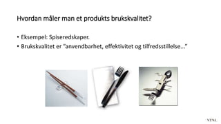 Hvordan måler man et produkts brukskvalitet?
• Eksempel: Spiseredskaper.
• Brukskvalitet er ”anvendbarhet, effektivitet og tilfredsstillelse...”
 
