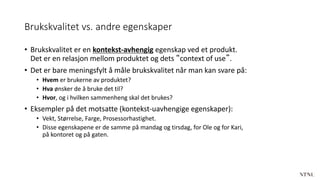 Brukskvalitet vs. andre egenskaper
• Brukskvalitet er en kontekst-avhengig egenskap ved et produkt.
Det er en relasjon mellom produktet og dets “context of use”.
• Det er bare meningsfylt å måle brukskvalitet når man kan svare på:
• Hvem er brukerne av produktet?
• Hva ønsker de å bruke det til?
• Hvor, og i hvilken sammenheng skal det brukes?
• Eksempler på det motsatte (kontekst-uavhengige egenskaper):
• Vekt, Størrelse, Farge, Prosessorhastighet.
• Disse egenskapene er de samme på mandag og tirsdag, for Ole og for Kari,
på kontoret og på gaten.
 