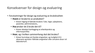 Konsekvenser for design og evaluering
• Forutsetninger for design og evaluering av brukskvalitet:
• Hvem er brukerne av produktet?
• Krever tilgang til faktiske brukere: f.eks. leger, sykepleiere,
pasienter, administratorer,,
• Hva ønsker de å bruke det til?
• Krever detaljert kartlegging av arbeidspraksis og
informasjonsflyt.
• Hvor, og i hvilken sammenheng skal det brukes?
• Krever kunnskap om fysiske omgivelser, og mulighet til å
observere og teste i faktiske omgivelser eller simulere disse i et
laboratorium.
 