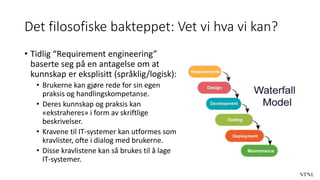 Det filosofiske bakteppet: Vet vi hva vi kan?
• Tidlig “Requirement engineering”
baserte seg på en antagelse om at
kunnskap er eksplisitt (språklig/logisk):
• Brukerne kan gjøre rede for sin egen
praksis og handlingskompetanse.
• Deres kunnskap og praksis kan
«ekstraheres» i form av skriftlige
beskrivelser.
• Kravene til IT-systemer kan utformes som
kravlister, ofte i dialog med brukerne.
• Disse kravlistene kan så brukes til å lage
IT-systemer.
 