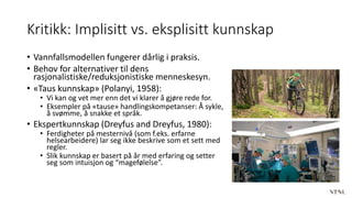 Kritikk: Implisitt vs. eksplisitt kunnskap
• Vannfallsmodellen fungerer dårlig i praksis.
• Behov for alternativer til dens
rasjonalistiske/reduksjonistiske menneskesyn.
• «Taus kunnskap» (Polanyi, 1958):
• Vi kan og vet mer enn det vi klarer å gjøre rede for.
• Eksempler på «tause» handlingskompetanser: Å sykle,
å svømme, å snakke et språk.
• Ekspertkunnskap (Dreyfus and Dreyfus, 1980):
• Ferdigheter på mesternivå (som f.eks. erfarne
helsearbeidere) lar seg ikke beskrive som et sett med
regler.
• Slik kunnskap er basert på år med erfaring og setter
seg som intuisjon og “magefølelse”.
 