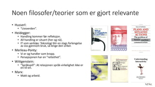 Noen filosofer/teorier som er gjort relevante
• Husserl:
• “Livsverden”.
• Heidegger:
• Handling kommer før refleksjon.
• All handling er situert (her og nå).
• IT som verktøy: Teknologi blir en slags forlengelse
av oss gjennom bruk, så lenge den virker.
• Merleau-Ponty:
• Vi er og handler som kropp.
• Persepsjonen har en ”rettethet”.
• Wittgenstein:
• “Språkspill”: At relasjonen språk-virkelighet ikke er
en-til-en.
• Marx:
• Makt og arbeid.
 
