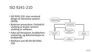 ISO 9241-210
• ISO 9241-210: User-centered
design of interactive systems
(2010).
• Beskriver prosesskrav i forhold til
utvikling av bruker-sentrert
utvikling av software.
• Fokus på iterasjoner, brukbarhets-
evaluering, og dokumentasjon av
brukbarhet.
• Ratifisert som NS-EN ISO 9241-
210.
Identifisere behov for
brukersenteret design
Forstå og spesifisere
brukssammenheng
Evaluere design
mot krav
Spesifisere
brukerkrav
Utvikle
designløsninger
Systemet tilfredstiller
bruker og
organisasjons krav
 