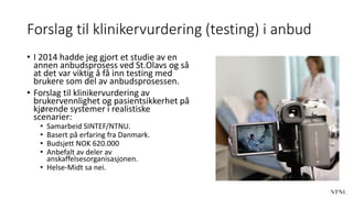 Forslag til klinikervurdering (testing) i anbud
• I 2014 hadde jeg gjort et studie av en
annen anbudsprosess ved St.Olavs og så
at det var viktig å få inn testing med
brukere som del av anbudsprosessen.
• Forslag til klinikervurdering av
brukervennlighet og pasientsikkerhet på
kjørende systemer i realistiske
scenarier:
• Samarbeid SINTEF/NTNU.
• Basert på erfaring fra Danmark.
• Budsjett NOK 620.000
• Anbefalt av deler av
anskaffelsesorganisasjonen.
• Helse-Midt sa nei.
 