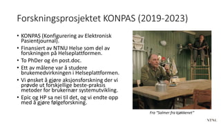 Forskningsprosjektet KONPAS (2019-2023)
• KONPAS (Konfigurering av Elektronisk
Pasientjournal).
• Finansiert av NTNU Helse som del av
forskningen på Helseplattformen.
• To PhDer og én post.doc.
• Ett av målene var å studere
brukemedvirkningen i Helseplattformen.
• Vi ønsket å gjøre aksjonsforskning der vi
prøvde ut forskjellige beste-praksis
metoder for brukernær systemutvikling.
• Epic og HP sa nei til det, og vi endte opp
med å gjøre følgeforskning.
Fra “Salmer fra kjøkkenet”
 