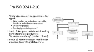 Fra ISO 9241-210
• ”En bruker-sentrert designprosess har
typisk:
• Aktiv involvering av brukere, og en klar
forståelse av bruker og oppgavene.
• En iterativ prosess
• Tverrfaglige utviklingsteam.”
• Sterkt fokus på at utvikler må forstå og
kunne formulere produktets
”brukssammenheng” (context of use).
• Fokus på kommunikasjon med bruker
gjennom konkrete prototyper etc.
Identifisere behov for
brukersenteret design
Forstå og spesifisere
brukssammenheng
Evaluere design
mot krav
Spesifisere
brukerkrav
Utvikle
designløsninger
Systemet tilfredstiller
bruker og
organisasjons krav
 