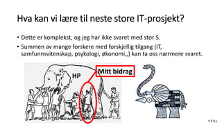 Hva kan vi lære til neste store IT-prosjekt?
• Dette er komplekst, og jeg har ikke svaret med stor S.
• Summen av mange forskere med forskjellig tilgang (IT,
samfunnsvitenskap, psykologi, økonomi,,) kan ta oss nærmere svaret.
Mitt bidrag
HP
 