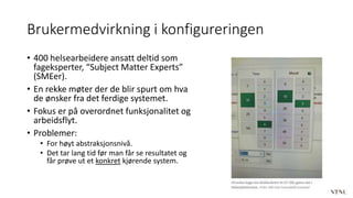 Brukermedvirkning i konfigureringen
• 400 helsearbeidere ansatt deltid som
fageksperter, “Subject Matter Experts”
(SMEer).
• En rekke møter der de blir spurt om hva
de ønsker fra det ferdige systemet.
• Fokus er på overordnet funksjonalitet og
arbeidsflyt.
• Problemer:
• For høyt abstraksjonsnivå.
• Det tar lang tid før man får se resultatet og
får prøve ut et konkret kjørende system.
 