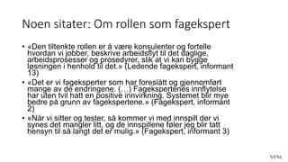 Noen sitater: Om rollen som fagekspert
• «Den tiltenkte rollen er å være konsulenter og fortelle
hvordan vi jobber, beskrive arbeidsflyt til det daglige,
arbeidsprosesser og prosedyrer, slik at vi kan bygge
løsningen i henhold til det.» (Ledende fagekspert, informant
13)
• «Det er vi fageksperter som har foreslått og gjennomført
mange av de endringene. (…) Fagekspertenes innflytelse
har uten tvil hatt en positive innvirkning. Systemet blir mye
bedre på grunn av fagekspertene.» (Fagekspert, informant
2)
• «Når vi sitter og tester, så kommer vi med innspill der vi
synes det mangler litt, og de innspillene føler jeg blir tatt
hensyn til så langt det er mulig.» (Fagekspert, informant 3)
 