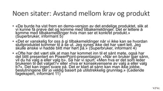 Noen sitater: Avstand mellom krav og produkt
• «De burde ha vist frem en demo-versjon av det endelige produktet, slik at
vi kunne få prøve det og komme med tilbakemeldinger. Det er lettere å
komme med tilbakemeldinger hvis man ser et konkret produkt.»
(Superbruker, informant 5)
• «Det er vanskelig for oss å gi tilbakemeldinger når vi ikke kan se hvordan
sluttproduktet kommer til å se ut. Jeg synes ikke det har vært lett. Jeg
skulle ønske vi hadde blitt mer hørt på.» (Superbruker, informant 4)
• «Ofte har det vært slik at man har kommet inn til et sånt møte, også har
det blitt presentert en PowerPoint-presentasjon: «Når en bruker gjør sånn,
vil du ha valg a eller valg b». Så har vi spurt: «Men hva er det som leder
brukeren til det valget?» eller «hva er konsekvensene av valg a eller valg
b?». Det kan ingen svare på. Det er klart at sånn kan man ikke jobbe,
beslutningene blir jo veldig basert på utilstrekkelig grunnlag.» (Ledende
fagekspert, informant 11)
 