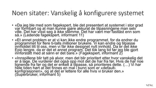 Noen sitater: Vanskelig å konfigurere systemet
• «Da jeg ble med som fagekspert, ble det presentert at systemet i stor grad
var formbart og at man kunne gjøre akkurat de tilpasningene man selv
ville. Det har visst seg å ikke stemme. Det har vært mer fastlåst enn som
så.» (Ledende fagekspert, informant 11)
• «Et annet problem er at vi kan ikke endre programmet, for da endrer du
programmet for flere ti-talls millioner brukere. Vi kan endre og tilpasse
innholdet litt til oss, men vi får ikke designet nytt innhold. Da er det ikke
Epic lengre, da er det et annet program. Det tok lang tid før jeg ble gjort
innforstått med at sånn er det bare.» (Fagekspert, informant 2)
• «Innspillene blir tatt på alvor, men det blir prioritert etter hvor vanskelig det
er å lage. De vurderer det også opp mot det de har fra før. Hvis de har noe
lignende fra før og det er enkelt å tilpasse, så prioriteres dette. (…) Vi har
hele tiden hørt at det finnes en mal i bunn som er «default-
konfigrasjonen», og at det er lettere for alle hvis vi bruker den.»
(Superbruker, informant 5)
 