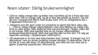 Noen sitater: Dårlig brukervennlighet
• «Det er veldig mange tabs og bilder man må klikke på for å finne det man
leter etter. Det er mange valg, og alt er ikke like enkelt og intuitivt. Det blir
litt som I programmet Word, man bruker bare 10% av mulighetene der.»
(Fagekspert informant 3)
• «Stegene som blir gjort under en prosedyre er gjemt bak flere ulike valg.
(…) Det er veldig mange valgmuligheter, med mye klikking og veldig mye
bruk av ulike farger. Man skjønner ikke sammenhengen i farger, siden det
er så mange. Man skal egentlig ikke se så mange valgmuligheter
brukergrensesnittsmessig. Man skal egentlig ikke ha mer enn 7-9 valg på
skjermen samtidig.» (Superbruker, informant 5)
• «Et eksempel er at man skal dokumentere ting i bokser. Vi trenger kun 2-3
alternativer, men en annen avdeling trenger kanskje 15 alternativer. Det er
nå slik at vi ser alle disse 15 alternativene, som ikke har noe med oss å
gjøre» (Ledende superbruker, informant 9)
 