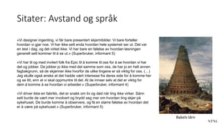 Sitater: Avstand og språk
«Vi designer ingenting, vi får bare presentert skjermbilder. Vi bare forteller
hvordan vi gjør noe. Vi har ikke sett enda hvordan hele systemet ser ut. Det var
en test i dag, og det virket ikke. Vi har bare en følelse av hvordan løsningen
generelt sett kommer til å se ut.» (Superbruker, informant 5)
«Vi har til og med invitert folk fra Epic til å komme til oss for å se hvordan vi har
det og jobber. De jobber jo ikke med det samme som oss, de har jo en helt annen
fagbakgrunn, så de skjønner ikke hvorfor de ulike tingene er så viktig for oss. (…)
Jeg skulle også ønske at det hadde vært interesse fra deres side for å komme her
og se litt, enn at vi skal oppmuntre til det. At de innser selv at det er viktig for
dem å komme å se hvordan vi arbeider.» (Superbruker, informant 4)
«Vi driver ikke en fabrikk, det er snakk om liv og død når ting ikke virker. Sånn
sett burde de vært mer involvert og brydd seg mer om hvordan ting skjer på
sykehuset. De burde komme å observere, og få en større følelse av hvordan det
er å være på sykehuset.» (Superbruker, informant 5)
Babels tårn
 