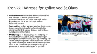Kronikk i Adressa før golive ved St.Olavs
• Dersom man tar advarslene fra helsearbeiderne
nok på alvor til å stille spørsmål ved
pasientsikkerheten, blir neste spørsmål hvilke
konsekvenser dette bør ha for prosjektet
Helseplattformen.
• Systemet bør verken igangsettes eller skrotes, men
testes grundig med reelle brukere i realistiske
scenarioer for å få svar på de åpne spørsmålene
rundt pasientsikkerheten.
• Mitt forslag er at de ansvarlige for innføring av
Helseplattformen ved St. Olavs hospital følger
beste praksis innen utvikling av IT-systemer og sier:
“Vi tar bekymringene fra helsearbeiderne på alvor
og setter innføringen av Helseplattformen på vent
inntil vi har fått testet systemet grundig og kan
garantere at pasientsikkerheten er god nok”
 
