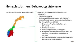 Helseplattformen: Behovet og visjonene
Fire regionale helseforetak i Norge (RHFer): Helse Midt-Norge RHF (Møre- og Romsdal og
Trøndelag):
• 720.000 innbyggere
• Potensielt 40.000 brukere av et felles helse-IT-
system for sykehusene, kommunene og fastlegene.
• Før Helseplattformen (2012):
• Et gammelt IT-system ved sykehusene
(Doculive).
• Tekstbasert journal.
• Fremdeles papirkurve på sengepost.
• Manglende verktøy for samhandling (f.eks. når
pasienter går fra sykehus til sykehjem til
fastlege).
• En rekke forskjellige IT-systemer som bare delvis
kommuniserte med hverandre.
 