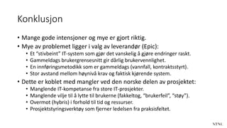 Konklusjon
• Mange gode intensjoner og mye er gjort riktig.
• Mye av problemet ligger i valg av leverandør (Epic):
• Et “stivbeint” IT-system som gjør det vanskelig å gjøre endringer raskt.
• Gammeldags brukergrensesnitt gir dårlig brukervennlighet.
• En innføringsmetodikk som er gammeldags (vannfall, kontraktsstyrt).
• Stor avstand mellom høynivå krav og faktisk kjørende system.
• Dette er koblet med mangler ved den norske delen av prosjektet:
• Manglende IT-kompetanse fra store IT-prosjekter.
• Manglende vilje til å lytte til brukerne (fakkeltog, “brukerfeil”, “støy”).
• Overmot (hybris) i forhold til tid og ressurser.
• Prosjektstyringsverktøy som fjerner ledelsen fra praksisfeltet.
 