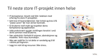 Til neste store IT-prosjekt innen helse
• IT-kompetanse: Ansett nok folk i ledelsen med
erfaring fra store IT-prosjekter.
• Sett krav til leverandøren(e). Vær kritisk og krev å få
“prøve varen” før man skriver kontrakt.
• Gi brukerne reell makt og respekter deres
kompetanse og opplevelser.
• Jobb praksisnært og gjør utviklingen iterativt i små
skritt sammen med brukerne.
• Vær selvkritisk i forhold til visjoner, abstraksjoner og
modeller. Tenk «taus kunnskap».
• Ikke vær redd for å si at dette er vanskelig og å bli
«skitne på fingrene».
• Legg inn nok tid og ressurser. Ikke stress.
 