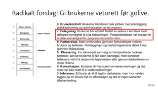 Radikalt forslag: Gi brukerne vetorett før golive.
8. Brukerkontroll: Brukerne håndterer hele jobben med planlegging,
politikkutforming og administrasjon av et program.
7. Delegering: Brukerne har et klart flertall av setene i komiteer med
delegert myndighet til å ta beslutninger. Prosjektledelsen har ansvar for
å sikre ansvarlighet for programmet overfor dem.
6. Partnerskap: Makt omfordeles gjennom forhandlinger mellom
brukere og ledlesen. Planleggings- og beslutningsansvar deles f.eks.
gjennom fellesutvalg.
5. Plassering: For eksempel samvalg av håndplukkede brukere i
komiteer. Det lar brukerne gi råd eller planlegge, men beholder
ledelsens rett til å bedømme legitimiteten eller gjennomførbarheten av
disse rådene.
4. Konsultasjon: Brukene blir konsulert om deres meninger og råd,
men har ikke makt til å vedta beslutninger.
3. Informere: Et første skritt til legitim deltakelse, men hvor vekten
legges på en enveis flyt av informasjon og det er ingen kanal for
tilbakemelding.
 