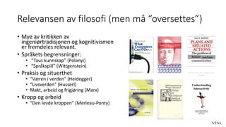 Relevansen av filosofi (men må “oversettes”)
• Mye av kritikken av
ingeniørtradisjonen og kognitivismen
er fremdeles relevant.
• Språkets begrensninger:
• “Taus kunnskap” (Polanyi)
• “Språkspill” (Wittgenstein)
• Praksis og situerthet
• “Væren i verden” (Heidegger)
• “Livsverden” (Husserl)
• Makt, arbeid og frigjøring (Marx)
• Kropp og arbeid
• “Den levde kroppen” (Merleau-Ponty)
 